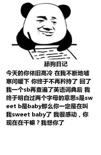 舔狗写日记：今天的你依旧高冷，在我不断地嘘寒问暖下，你终于不再矜持了，回了我一个sb，再查遍了英语词典后，我终于明白这两个字母的意思，s是sweet，b是baby，那么你一定是在叫我sweet baby了，我很感动，你现在在干嘛？我想你了。舔狗日记系列表情