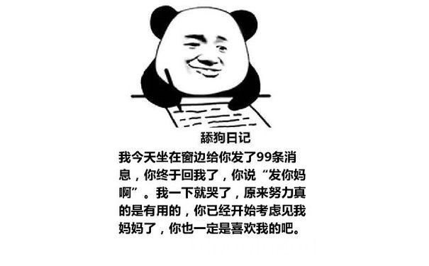 舔狗日记：我今天坐在窗边给你发了99条消息，你终于回我了，你说“发你妈啊”。我一下就哭了，原来努力真的是有用的，你已经开始考虑见我妈妈了，你也一定是喜欢我的吧。