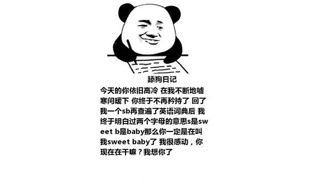 舔狗日记：今天的你依旧高冷 在我不断地嘘寒问暖下 你终于不再矜持了 回了我一个sb再查遍了英语词典后 我终于明白过两个字母的意思s是sweet b是baby那么你一定是在叫我sweet baby了 我很感动，你现在在干嘛？我想你了