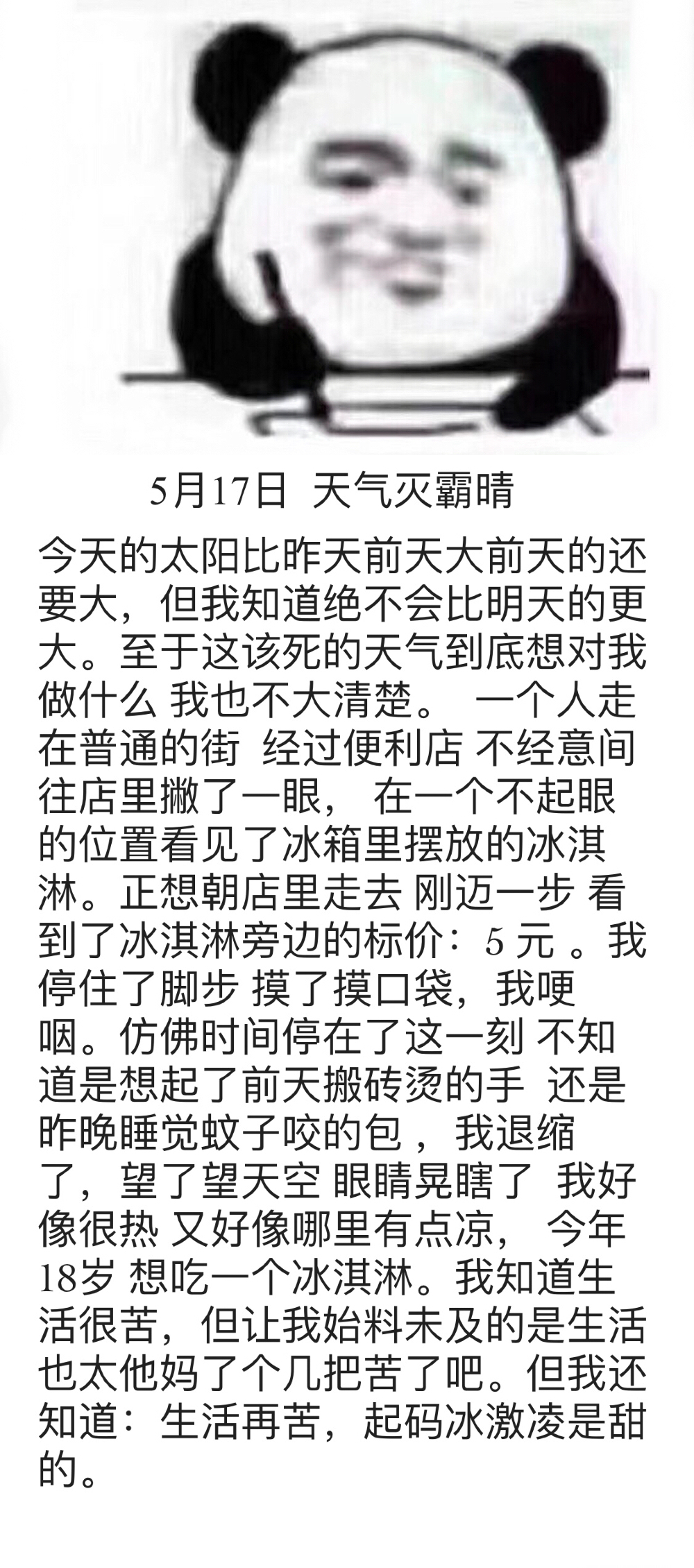 T5月17日天气灭霸晴今天的太阳比昨天前天大前天的还要大,但我知道绝不会比明天的更大。至于这该死的天气到底想对我做什么我也不大清楚。一个人走在普通的街经过便利店不经意间往店里撇了一眼,在一个不起眼的位置看见了冰箱里摆放的冰淇淋。正想朝店里走去刚迈一步看到了冰淇淋旁边的标价:5元。我停住了脚步摸了摸口袋,我哽咽。仿佛时间停在了这一刻不知道是想起了前天搬砖烫的手还是昨晚睡觉蚊子咬的包,我退缩了,望了望天空眼睛晃瞎了我好像很热又好像哪里有点凉,今年18岁想吃一个冰淇淋。我知道生活很苦,但让我始料未及的是生活也太他妈了个几把苦了吧。但我还知道:生活再苦,起码冰激凌是甜的(熊猫头写日记记仇) - 斗图表情包精选-2018/5/18