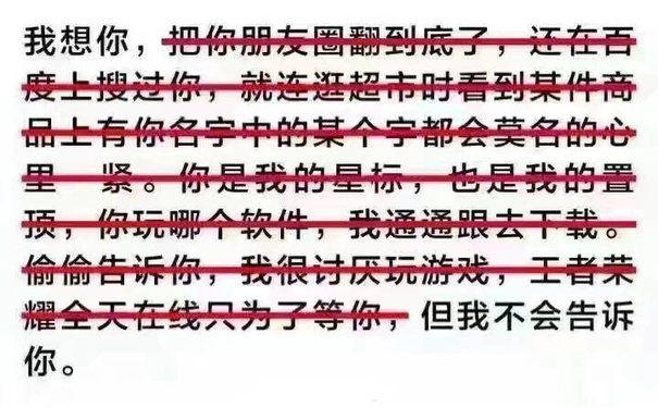 我想你，把你朋友圈翻到底了，还在百度上搜过你，就连逛超市时看到某件商品上有你名字中的某个字都会莫名的心里一紧。你是我的星标，也是我的置顶，你玩哪个软件，我都通通跟去下载。偷偷告诉你，我很讨厌玩游戏，王者荣耀全天在线只为了等你你，但我不会告诉你。 - 谈恋爱有什么意思，我一个人也挺好的