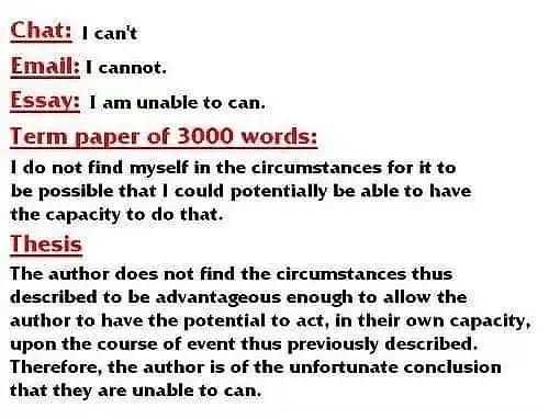 Chat :can't Email :cannot .Essay :I am unable to can .Term paper of 3000 words :I do not find myself in the circumstances for it to be possible that could potentially be able to have the capacity to do that .Thesis The author does not find the circumstances thus described to be advantageous enough to allow the author to have the potential to act ,in their own capacity ,upon the course event thus previously described Therefore ,the author is of the unfortunate conclusion that they are unable to can . - 论文表情包系列