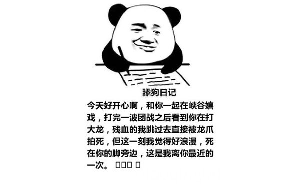 舔狗日记：今天好开心啊，和你一起在峡谷嬉戏，打完一波团战之后看到你在打大龙，残血的我跳过去直接被龙爪拍死，但这一刻我觉得好浪漫，死在你的脚旁边，这是我离你最近的一次。 ​​​ ​