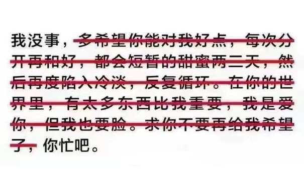 我没事，多希望你能对我好点，每次分开再和好，都会短暂的甜蜜两三天，然后再度陷入冷淡，反复循环。在你的世界里，有太多东西比我重要，我是爱你，但我也要脸。求你不要再给我希望了，你忙吧。 - 谈恋爱有什么意思，我一个人也挺好的