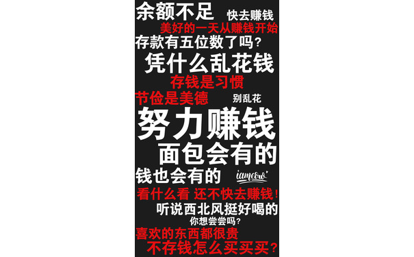 余额不足快去赚钱存款有五位数了吗?凭什么乱花钱存钱是习惯节俭是美德别乱花努力赚钱面包会有的钱也会有的imen看什么看还不快去赚钱听说西北风挺好喝的你想尝尝吗?喜欢的东西都很贵不存钱怎么买买买? - 一组励志（残忍）的文字壁纸