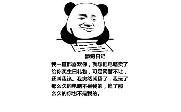 舔狗日记：我一直都喜欢你，就想把电脑卖了给你买生日礼物，可是网管不让，还叫我滚。我突然就悟了，我玩了那么久的电脑不是我的，追了那么久的你也不是我的。