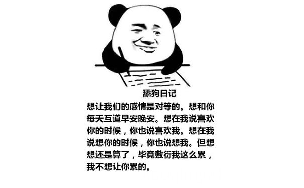 舔狗日记：想让我们的感情是对等的。想和你每天互道早安晚安。想在我说喜欢你的时候，你也说喜欢我。想在我说想你的时候，你也说想我。但想想还是算了，毕竟敷衍我这么累，我不想让你累的。