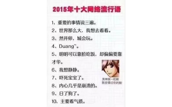 2015年十大网络流行语1、重要的事情说三遍。2、世界那么大,我想去看看。3、然并卵,城会玩。4、 Duang。5、明明可以靠脸吃饭,却偏偏要靠才华。6、我想静静。7、吓死宝宝了。男神我一眨眼就会错过你的脸8、内心几乎是崩溃的9、日了狗了。10、主要看气质。 - 2010—2018年历年的十大年度网络流行词总结