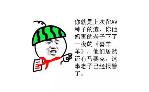 你就是上次留 AV 种子的渣，你他妈害的老子下了一夜的《喜羊羊》，他们居然还有马赛克，这事老子已经报警了。 - 现在唱一道父爱，献给各位儿子们（西瓜头表情）