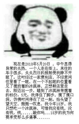 现在是2018年5月20日,中午显得异常的炎热,人走在街车子很多,炎炎烈日的照射使我睁不开眼了。这时经过一家便利店,不经意间往里看了一眼,在一个不起眼的位置看见了摆放着的冰淇淋,正想朝店里走去,刚迈出一步,瞄到了冰淇淋旁摆着的标价:5元。我停住了脚步,摸了摸口袋,仿佛时间停在了这一刻。抬头望了望天空,微微一叹息,我今年18岁,我只想吃一个冰淇淋,可惜我没有钱,没有钱钱钱..敲你吗...18岁的我为何要承受那么多逼事 - 520，熊猫头写日记记仇系列