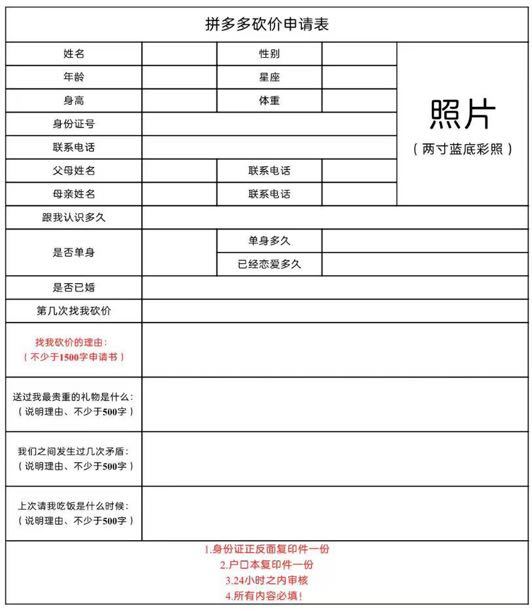 拼多多砍价申请表姓名性别年龄星座身高体重身份证号照片联系电话两寸蓝底彩照)父母姓名联系电话母亲姓名联系电话跟我认识多久单身多久是否单身已经恋爱多久是否已婚第几次找我砍价找我砍价的理由:不少于1500字申请书送过我最贵重的礼物是什么说明理由、不少于500字我们之间发生过几次矛盾说明理由、不少于500字上次请我吃饭是什么时候:(说明理由、不少于500字身份证正反面复印件一份2户口本复印件一份3.24小时之内审核4所有内容必填