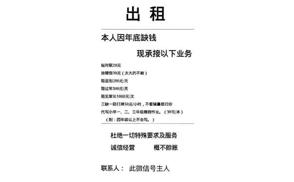 出租本人因年底缺钱现承接以下业务贴对联20元放鞭炮30元(太大的不敢)陪逛街200元天陪过年300元/天陪见家长1000元次三缺一陪打牌50元小时,不管输夏都归你代写小学一、二、三年级寒假作业(30元本)(附:四年级以上不会写。)杜绝一切特殊要求及服务诚信经营概不赊账联系人:此微信号主人