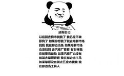 舔狗日记：以后别去狗市找我了 我已经不做舔狗了 如果你想我了就去海鲜市场找我 我在那边当鱼 如果海鲜市场也没找到 去汽修厂看看 有时候我在那里当备胎 如果汽修厂也没有 那就去草原看看 我在那边当牛马 如果草原没有就去五金店找我 我在那边当工具人