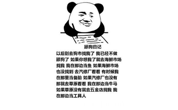 舔狗日记：以后别去狗市找我了 我已经不做舔狗了 如果你想我了就去海鲜市场找我 我在那边当鱼 如果海鲜市场也没找到 去汽修厂看看 有时候我在那里当备胎 如果汽修厂也没有 那就去草原看看 我在那边当牛马 如果草原没有就去五金店找我 我在那边当工具人