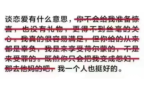 谈恋爱有什么意思，你不会给我准备惊喜，也没有礼物，更得不到丝毫的关心。我真的很容易满足，但你给的从来都是辜负，我是来享受荷尔蒙的，不是来受罪的。既然你只会把我变成怨妇，那去他妈的吧，我一个人也挺好的。 - 谈恋爱有什么意思，我一个人也挺好的