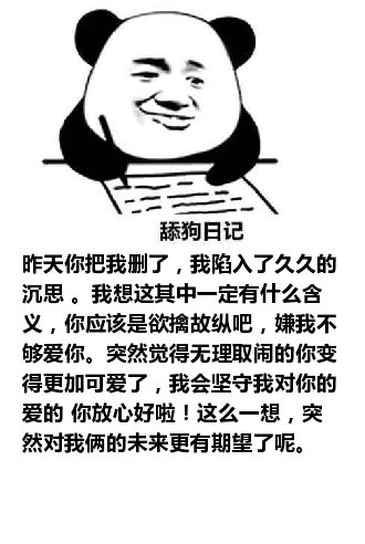 舔狗日记：昨天你把我删了，我陷入了久久的沉思 。我想这其中一定有什么含义，你应该是欲擒故纵吧，嫌我不够爱你。突然觉得无理取闹的你变得更加可爱了，我会坚守我对你的爱的 你放心好啦！这么一想，突然对我俩的未来更有期望了呢。