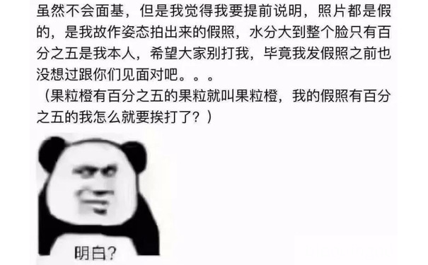 虽然不会面基,但是我觉得我要提前说明,照片都是假的,是我故作姿态拍出来的假照,水分大到整个脸只有百分之五是我本人,希望大家别打我,毕竟我发假照之前也没想过跟你们见面对吧。。。(果粒橙有百分之五的果粒就叫果粒橙,我的假照有百分之五的我怎么就要挨打了?)明白?