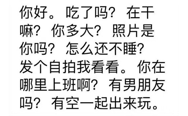 你好。吃了吗?在干嘛?你多大?照片是你吗?怎么还不睡?发个自拍我看看。你在哪里上班啊?有男朋友吗?有空一起出来玩。