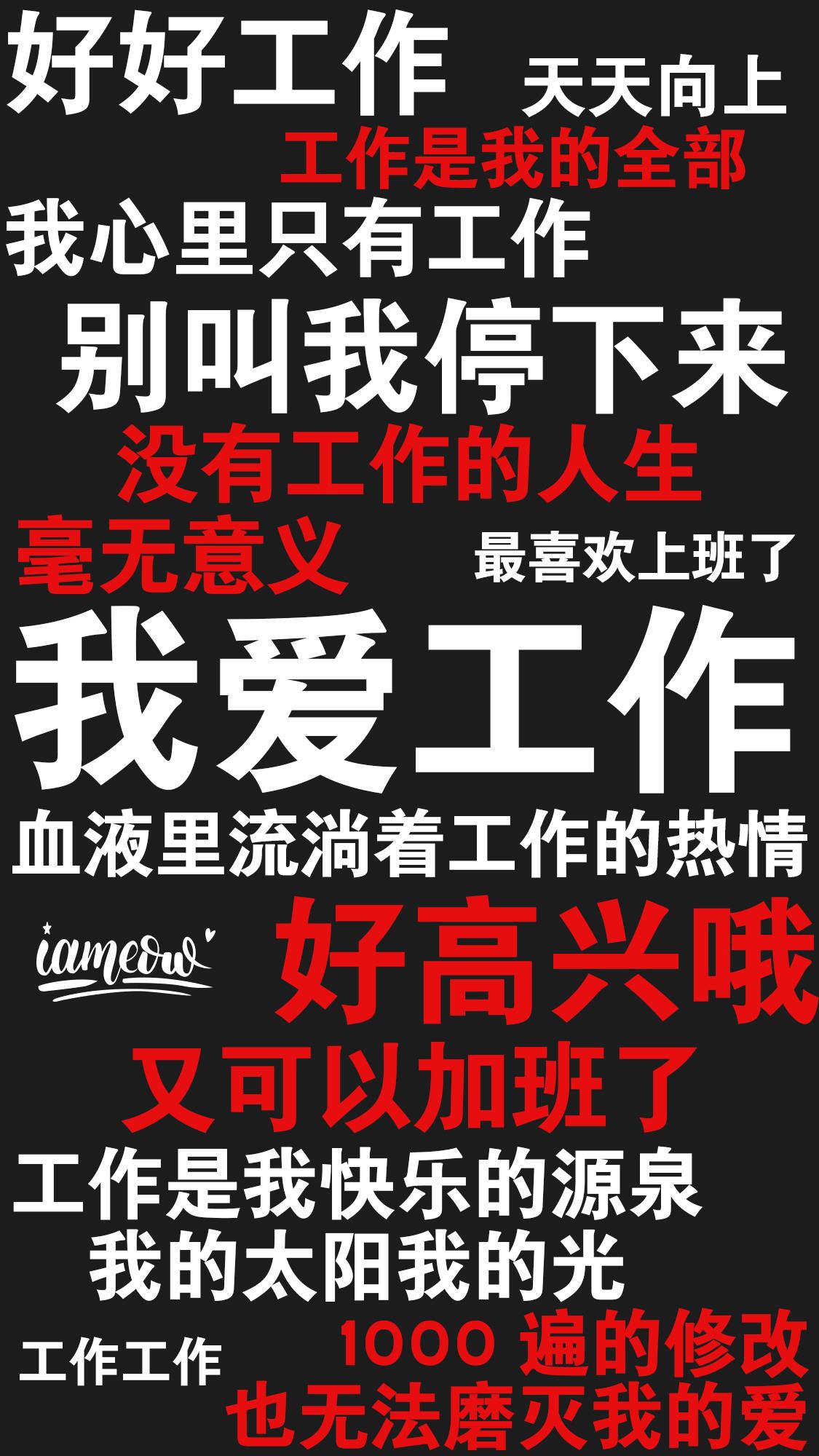 好好工作天天向上作是我的全部我心里只有工作别叫我停下来没有工作的人生最喜欢上班了我爱工作血液里流淌着工作的热情mecum好高兴呼又可以加班了工作是我快乐的源泉我的太阳我的光工作工作1000遍的修改也无法磨灭我 - 一组励志（残忍）的文字壁纸