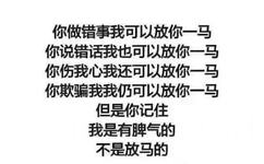 你做错事我可以放你一马你说错话我也可以放你一马你伤我心我还可以放你一马你欺骗我我仍可以放你一马但是你记住我是有脾气的不是放马的