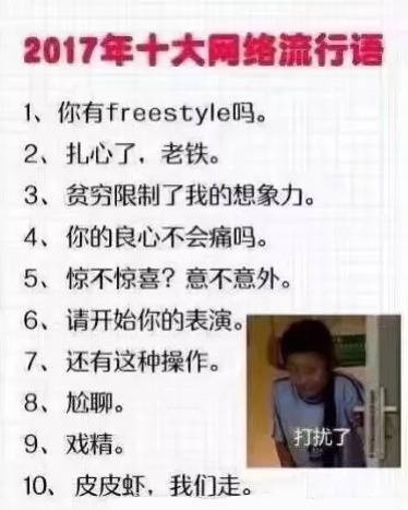 2017年十大网络流行语1、你有 freestyle吗。2、扎心了,老铁。3、贫穷限制了我的想象力。4、你的良心不会痛吗。5、惊不惊喜?意不意外。6、请开始你的表演。7、还有这种操作。8、尬聊。9、戏精。打扰了10、皮皮虾,我们走 - 2010—2018年历年的十大年度网络流行词总结