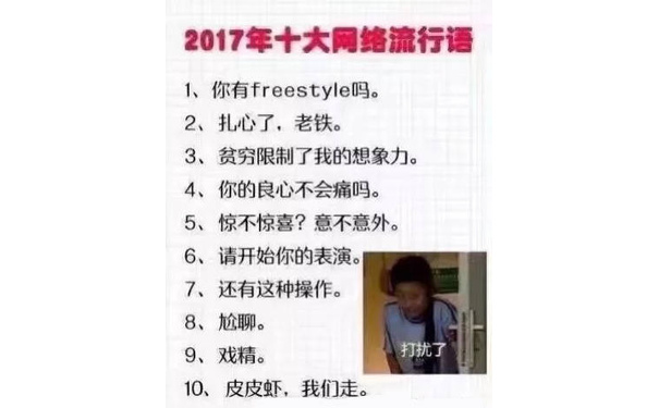 2017年十大网络流行语1、你有 freestyle吗。2、扎心了,老铁。3、贫穷限制了我的想象力。4、你的良心不会痛吗。5、惊不惊喜?意不意外。6、请开始你的表演。7、还有这种操作。8、尬聊。9、戏精。打扰了10、皮皮虾,我们走 - 2010—2018年历年的十大年度网络流行词总结