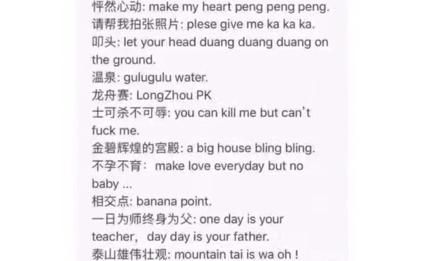 怦然心动: make my heart peng pengpeng.请帮我拍张照片: plese give me ka ka ka叩头: let your head duangduang duang onthe ground温泉: gulugulu water龙舟赛: Longzhou pk士可杀不可辱: you can kill me but cantfuck me金碧辉煌的宫殿: a big house bling bling不孕不育: make love everyday but nobab相交点: banana point日为师终身为父: one day is yourteacher, day day is your father.泰山雄伟壮观: mountain tai is wa oh!(四六级考试神翻译)