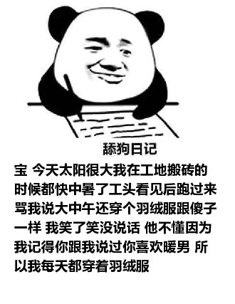 舔狗日记：宝 今天太阳很大我在工地搬砖的时候都快中暑了工头看见后跑过来骂我说大中午还穿个羽绒服跟傻子一样 我笑了笑没说话 他不懂因为我记得你跟我说过你喜欢暖男 所以我每天都穿着羽绒服