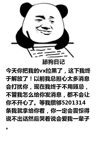 舔狗日记：今天你把我的vx拉黑了，这下我终于解放了！以前我总担心太多消息会打扰你，现在我终于不用顾忌，不管我怎么给你发消息，都不会让你不开心了。等我攒够5201314条我就拿给你看，你一定会震惊得说不出话然后哭着说会爱我一辈子。