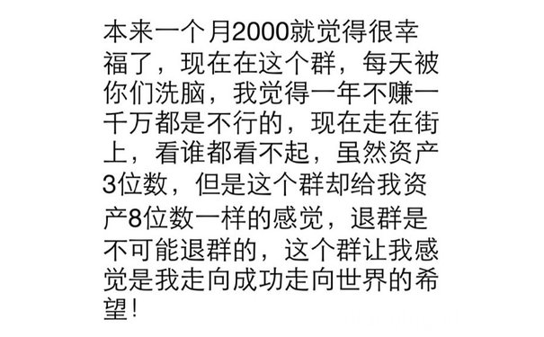 本来一个月2000就觉得很幸福了,现在在这个群,每天被你们洗脑,我觉得一年不赚千万都是不行的,现在走在街上,看谁都看不起,虽然资产3位数,但是这个群却给我资产8位数一样的感觉,退群是不可能退群的,这个群让我感觉是我走向成功走向世界的希望