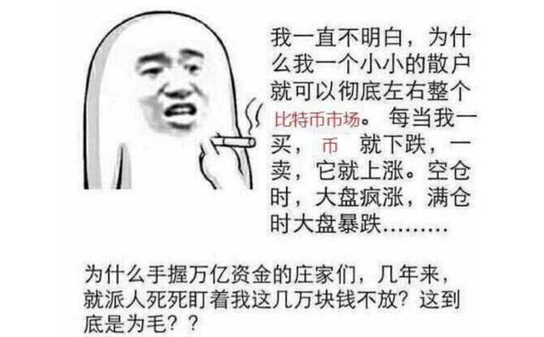 我一直不明白,为什么我一个小小的散户就可以彻底左右整个比特币市场。每当我买,币就下跌,卖,它就上涨。空仓时,大盘疯涨,满仓时大盘暴跌为什么手握万亿资金的庄家们,几年来就派人死死盯着我这几万块钱不放?这到底是为毛??