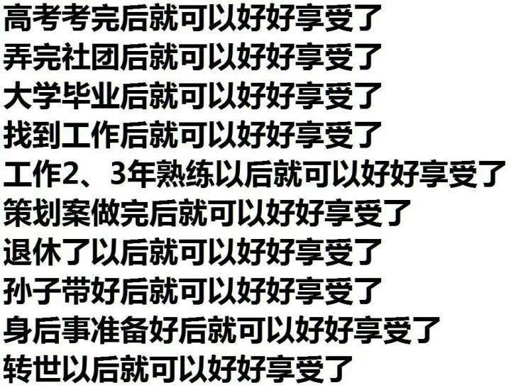 高考考完后就可以好好享受了弄完社团后就可以好好享受了大学毕业后就可以好好享受了找到工作后就可以好好享受了工作2、3年熟练以后就可以好好享受了策划案做完后就可以好好享受了退休了以后就可以好好享受了孙子带好后就可以好好享受了身后事准备好后就可以好好享受了转世以后就可以好好享受了