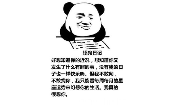 舔狗日记：好想知道你的近况，想知道你又发生了什么有趣的事，没有我的日子也一样快乐吗。但我不敢问，不敢找你，我只能看每周每月的星座运势来幻想你的生活。我真的很想你。